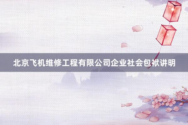 北京飞机维修工程有限公司企业社会包袱讲明
