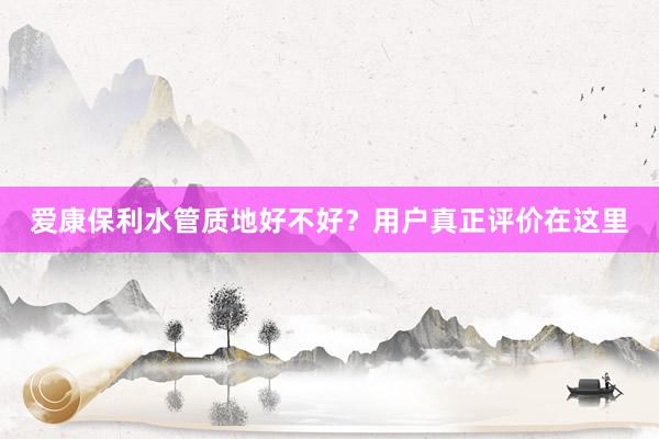 爱康保利水管质地好不好？用户真正评价在这里
