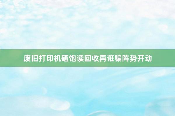 废旧打印机硒饱读回收再诳骗阵势开动