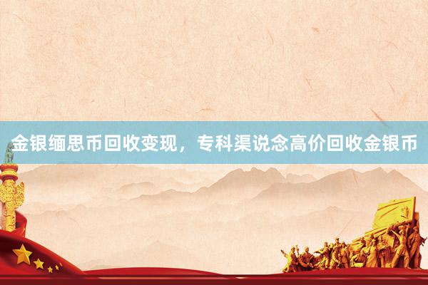 金银缅思币回收变现，专科渠说念高价回收金银币
