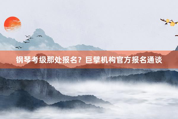 钢琴考级那处报名？巨擘机构官方报名通谈