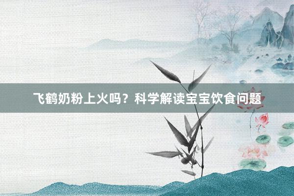 飞鹤奶粉上火吗？科学解读宝宝饮食问题