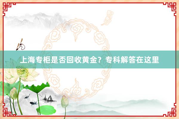 上海专柜是否回收黄金？专科解答在这里