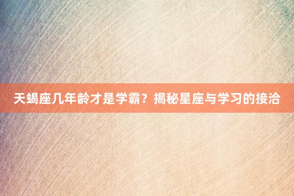 天蝎座几年龄才是学霸？揭秘星座与学习的接洽